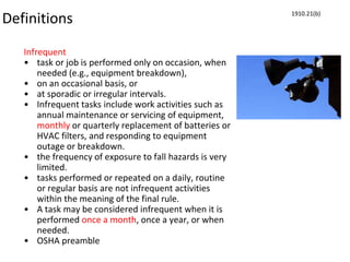 Definitions
Infrequent
• task or job is performed only on occasion, when
needed (e.g., equipment breakdown),
• on an occasional basis, or
• at sporadic or irregular intervals.
• Infrequent tasks include work activities such as
annual maintenance or servicing of equipment,
monthly or quarterly replacement of batteries or
HVAC filters, and responding to equipment
outage or breakdown.
• the frequency of exposure to fall hazards is very
limited.
• tasks performed or repeated on a daily, routine
or regular basis are not infrequent activities
within the meaning of the final rule.
• A task may be considered infrequent when it is
performed once a month, once a year, or when
needed.
• OSHA preamble
1910.21(b)
 