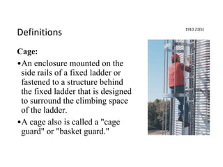 Definitions
Cage:
•An enclosure mounted on the
side rails of a fixed ladder or
fastened to a structure behind
the fixed ladder that is designed
to surround the climbing space
of the ladder.
•A cage also is called a "cage
guard" or "basket guard."
1910.21(b)
 