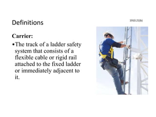 Definitions
Carrier:
•The track of a ladder safety
system that consists of a
flexible cable or rigid rail
attached to the fixed ladder
or immediately adjacent to
it.
1910.21(b)
 