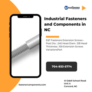 Industrial Fasteners
and Components in
NC
E&T Fasteners Extension Screws -
Post Dia.: .240 Head Diam.: 3/8 Head
Thickness: .100 Extension Screws
VariationsPart
704-933-5774
fastenercomponents.com
41 Odell School Road
Unit A
Concord, NC
 