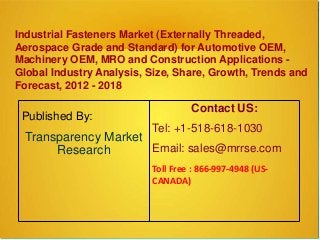 Industrial Fasteners Market (Externally Threaded,
Aerospace Grade and Standard) for Automotive OEM,
Machinery OEM, MRO and Construction Applications -
Global Industry Analysis, Size, Share, Growth, Trends and
Forecast, 2012 - 2018
Published By:
Transparency Market
Research
Contact US:
Tel: +1-518-618-1030
Email: sales@mrrse.com
Toll Free : 866-997-4948 (US-
CANADA)
 