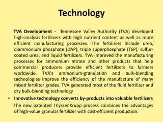 Technology
TVA Development - Tennessee Valley Authority (TVA) developed
high-analysis fertilizers with high nutrient content as well as more
efficient manufacturing processes. The fertilizers include urea,
diammonium phosphate (DAP), triple superphosphate (TSP), sulfur-
coated urea, and liquid fertilizers. TVA improved the manufacturing
processes for ammonium nitrate and other products that help
commercial producers provide efficient fertilizers to farmers
worldwide. TVA's ammonium-granulation and bulk-blending
technologies improve the efficiency of the manufacture of many
mixed fertilizer grades. TVA generated most of the fluid fertilizer and
dry bulk-blending technology
• Innovative technology converts by-products into valuable fertilizers
The new patented ThyssenKrupp process combines the advantages
of high-value granular fertilizer with cost-efficient production.
 