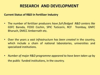 RESEARCH AND DEVELOPMENT
Current Status of R&D in Fertilizer Industry
• The number of fertilizer producers have full-fledged R&D centers like
GSFC Baroda, FEDO Cochin, SPIC Tuticorin, RCF Trombay, GNFC
Bharuch, DMCC Ambernath etc.
• Over the years a vast infrastructure has been created in the country,
which include a chain of national laboratories, universities and
specialized institutions.
• Number of major R&D programme appeared to have been taken up by
the public funded institutions, in the country.
 