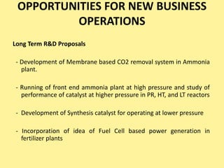 OPPORTUNITIES FOR NEW BUSINESS
OPERATIONS
Long Term R&D Proposals
- Development of Membrane based CO2 removal system in Ammonia
plant.
- Running of front end ammonia plant at high pressure and study of
performance of catalyst at higher pressure in PR, HT, and LT reactors
- Development of Synthesis catalyst for operating at lower pressure
- Incorporation of idea of Fuel Cell based power generation in
fertilizer plants
 