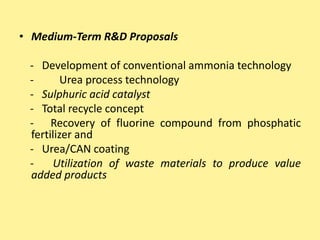 • Medium-Term R&D Proposals
- Development of conventional ammonia technology
- Urea process technology
- Sulphuric acid catalyst
- Total recycle concept
- Recovery of fluorine compound from phosphatic
fertilizer and
- Urea/CAN coating
- Utilization of waste materials to produce value
added products
 