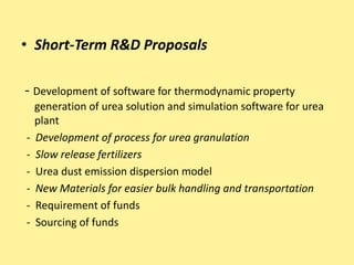 • Short-Term R&D Proposals
- Development of software for thermodynamic property
generation of urea solution and simulation software for urea
plant
- Development of process for urea granulation
- Slow release fertilizers
- Urea dust emission dispersion model
- New Materials for easier bulk handling and transportation
- Requirement of funds
- Sourcing of funds
 