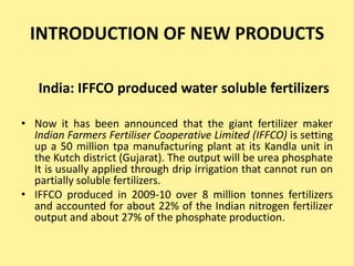 INTRODUCTION OF NEW PRODUCTS
India: IFFCO produced water soluble fertilizers
• Now it has been announced that the giant fertilizer maker
Indian Farmers Fertiliser Cooperative Limited (IFFCO) is setting
up a 50 million tpa manufacturing plant at its Kandla unit in
the Kutch district (Gujarat). The output will be urea phosphate
It is usually applied through drip irrigation that cannot run on
partially soluble fertilizers.
• IFFCO produced in 2009-10 over 8 million tonnes fertilizers
and accounted for about 22% of the Indian nitrogen fertilizer
output and about 27% of the phosphate production.
 