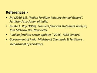 References:-
• FAI (2010-11), “Indian Fertilizer Industry Annual Report”,
Fertilizer Association of India.
• Foulke A. Roy (1968), Practical financial Statement Analysis,
Tata McGraw Hill, New Delhi.
• “ Indian fertiliser sector updates ” 2016, ICRA Limited.
• Government of India Ministry of Chemicals & Fertilizers ,
Department of Fertilizers
 