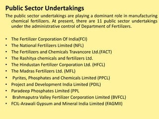 Public Sector Undertakings
The public sector undertakings are playing a dominant role in manufacturing
chemical fertilizers. At present, there are 11 public sector undertakings
under the administrative control of Department of Fertilizers.
• The Fertilizer Corporation Of India(FCI)
• The National Fertilizers Limited (NFL)
• The Fertilizers and Chemicals Travancore Ltd.(FACT)
• The Rashitya chemicals and fertilizers Ltd.
• The Hindustan Fertilizer Corporation Ltd. (HFCL)
• The Madras Fertilizers Ltd. (MFL)
• Pyrites, Phosphates and Chemicals Limited (PPCL)
• Project and Development India Limited (PDIL)
• Paradeep Phosphates Limited (PPL
• Brahmaputra Valley Fertilizer Corporation Limited (BVFCL)
• FCIL-Arawali Gypsum and Mineral India Limited (FAGMII)
 