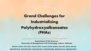 Grand Challenges for
Industrializing
Polyhydroxyalkanoates
(PHAs)
Mashal-e-Zahra, Hira Khan, Ruhma Tahir, Zunaira Zahid, Maham Sharafat, Rehan Ahmad
Department of Life Sciences,
University of Management and Technology, Lahore, Pakistan
S2018231015, S2018231035, S2018231001, S2018231026, S2018231014, S2018231047
 