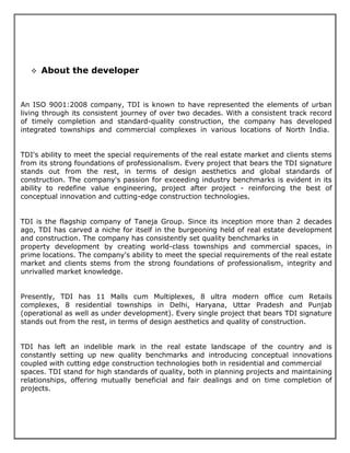 ❖ About the developer
An ISO 9001:2008 company, TDI is known to have represented the elements of urban
living through its consistent journey of over two decades. With a consistent track record
of timely completion and standard-quality construction, the company has developed
integrated townships and commercial complexes in various locations of North India.
TDI's ability to meet the special requirements of the real estate market and clients stems
from its strong foundations of professionalism. Every project that bears the TDI signature
stands out from the rest, in terms of design aesthetics and global standards of
construction. The company's passion for exceeding industry benchmarks is evident in its
ability to redefine value engineering, project after project - reinforcing the best of
conceptual innovation and cutting-edge construction technologies.
TDI is the flagship company of Taneja Group. Since its inception more than 2 decades
ago, TDI has carved a niche for itself in the burgeoning held of real estate development
and construction. The company has consistently set quality benchmarks in
property development by creating world-class townships and commercial spaces, in
prime locations. The company's ability to meet the special requirements of the real estate
market and clients stems from the strong foundations of professionalism, integrity and
unrivalled market knowledge.
Presently, TDI has 11 Malls cum Multiplexes, 8 ultra modern office cum Retails
complexes, 8 residential townships in Delhi, Haryana, Uttar Pradesh and Punjab
(operational as well as under development). Every single project that bears TDI signature
stands out from the rest, in terms of design aesthetics and quality of construction.
TDI has left an indelible mark in the real estate landscape of the country and is
constantly setting up new quality benchmarks and introducing conceptual innovations
coupled with cutting edge construction technologies both in residential and commercial
spaces. TDI stand for high standards of quality, both in planning projects and maintaining
relationships, offering mutually beneficial and fair dealings and on time completion of
projects.
 