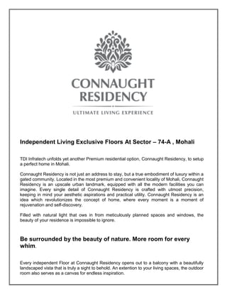 Independent Living Exclusive Floors At Sector – 74-A , Mohali
TDI Infratech unfolds yet another Premium residential option, Connaught Residency, to setup
a perfect home in Mohali.
Connaught Residency is not just an address to stay, but a true embodiment of luxury within a
gated community. Located in the most premium and convenient locality of Mohali, Connaught
Residency is an upscale urban landmark, equipped with all the modern facilities you can
imagine. Every single detail of Connaught Residency is crafted with utmost precision,
keeping in mind your aesthetic aspirations and practical utility. Connaught Residency is an
idea which revolutionizes the concept of home, where every moment is a moment of
rejuvenation and self-discovery.
Filled with natural light that ows in from meticulously planned spaces and windows, the
beauty of your residence is impossible to ignore.
Be surrounded by the beauty of nature. More room for every
whim.
Every independent Floor at Connaught Residency opens out to a balcony with a beautifully
landscaped vista that is truly a sight to behold. An extention to your living spaces, the outdoor
room also serves as a canvas for endless inspiration.
 