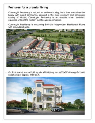 Features for a premier living
Connaught Residency is not just an address to stay, but a true embodiment of
luxury with gated community. Located in the most premium and convenient
locality of Mohali, Connaught Residency is an upscale urban landmark,
equipped with all the modern facilities you can imagine.
• Connaught Residency is upcoming Built-Up Independent Residential Floors
with around 250 units.
• On Plot size of around 250 sq.yds. (209.03 sq. mtr.) (33'x68') having G+2 with
super area of approx. 1750 sq.ft.
 