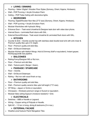 ➢ LIVING / DINNING
• Flooring – Italian Digital  Wooden Floor Styles (Somany, Orient, Kajaria, Hindware).
• Wall – POP Punning + Acrylic Emulsion Paint.
• Ceiling – POP False Ceiling with decorative lights.
➢ BEDROOMS
• Flooring- Digital/Wooden floor tiles (2'*2' size) (Somany, Orient, Kajaria, Hindware).
• Wall – POP punning + Acrylic Emulsion Paint.
• Modular Wardrobes with hydraulic fitting .
• Entrance Door – Teak wood chowkhat & Designer teak door with video door phone.
• Internal Doors - Laminated flush doors with SAL .
• External Doors/Windows - Teak wood chowkhat & Laminated flush doors with SAL.
➢ KITCHEN
• Counter & Sink – Granite counter top with stainless steel double bowl sink with sink mixer &
Premium quality tiles upto 2 ft. height.
• Floor - Premium quality anti-skid tiles.
• Wall – Oil Bound Distemper.
• Modular Kitchen with Hettich fittings, Hob & Chimney (Kaff or equivalent), Instant geyser,
RO/Aquaguard& Gas pipeline.
➢ BALCONIES
• Railing-Fancy/Designer MS or Rot iron.
• Floor – Premium anti slid tiles.
• Wall – Texture paint ( Berger / Asian).
➢ PASSAGE / STAIRCASE
• Floor – Granite.
• Wall – Oil Bound Distemper.
• Railing – Rot iron with wood finish on top.
➢ BATHROOMS
• Floor – Premium quality anti skid tiles.
• Wall – Premium quality ceramic tiles upto full height (1'*2' size).
• CP fitting – Jaguar or Grohe or equivalent.
• Chinaware – Hindware premium range or Duravit or equivalent .
• Modular false ceiling-Gypsum (moisture resistant) + Grid.
➢ ELECTRICALS
• Switches – ABB or Havells or Legrand.
• Wiring – Copper wiring of Polycab or Havells.
• Split AC – 1.5 ton in living, dining & bedrooms (5 in nos.).
➢ EXTERNAL FACADE
• Weather proof texture/ Paint/ Mangalore Tiles
 