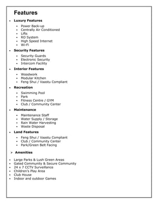 Features
• Luxury Features
▪ Power Back-up
▪ Centrally Air Conditioned
▪ Lifts
▪ RO System
▪ High Speed Internet
▪ Wi-Fi
• Security Features
▪ Security Guards
▪ Electronic Security
▪ Intercom Facility
• Interior Features
▪ Woodwork
▪ Modular Kitchen
▪ Feng Shui / Vaastu Compliant
• Recreation
▪ Swimming Pool
▪ Park
▪ Fitness Centre / GYM
▪ Club / Community Center
• Maintenance
▪ Maintenance Staff
▪ Water Supply / Storage
▪ Rain Water Harvesting
▪ Waste Disposal
• Land Features
▪ Feng Shui / Vaastu Compliant
▪ Club / Community Center
▪ Park/Green Belt Facing
➢ Amenities
▪ Large Parks & Lush Green Areas
▪ Gated Community & Secure Community
▪ 24 x 7 CCTV Surveillance
▪ Children’s Play Area
▪ Club House
▪ Indoor and outdoor Games
 