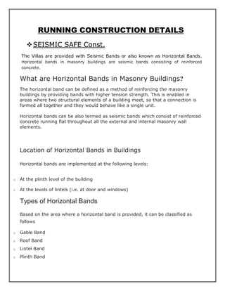 RUNNING CONSTRUCTION DETAILS
❖SEISMIC SAFE Const.
The Villas are provided with Seismic Bands or also known as Horizontal Bands.
Horizontal bands in masonry buildings are seismic bands consisting of reinforced
concrete.
What are Horizontal Bands in Masonry Buildings?
The horizontal band can be defined as a method of reinforcing the masonry
buildings by providing bands with higher tension strength. This is enabled in
areas where two structural elements of a building meet, so that a connection is
formed all together and they would behave like a single unit.
Horizontal bands can be also termed as seismic bands which consist of reinforced
concrete running flat throughout all the external and internal masonry wall
elements.
Location of Horizontal Bands in Buildings
Horizontal bands are implemented at the following levels:
o At the plinth level of the building
o At the levels of lintels (i.e. at door and windows)
Types of Horizontal Bands
Based on the area where a horizontal band is provided, it can be classified as
follows
o Gable Band
o Roof Band
o Lintel Band
o Plinth Band
 