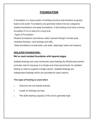FOUNDATION
A foundation is a lower portion of building structure that transfers its gravity
loads to the earth. Foundations are generally broken into two categories:
shallow foundations and deep foundations. A tall building must have a strong
foundation if it is to stand for a long time.
Types of Foundation:
Shallow foundations (sometimes called 'spread footings') include pads
('isolated footings'), strip footings and rafts.
Deep foundations include piles, pile walls, diaphragm walls and caissons.
ISOLATED FOUNDATION :
We’ve used isolated foundation with tapered edges.
Isolated footings are most commonly used footings for Reinforced cement
concrete column because it is simple and most economical. An isolated
footing is used to support a single column. Isolated footings are
independent footings which are provided for each column.
This type of footing is used when
• Columns are not closely spaced.
• Loads on footings are less.
• The Safe bearing capacity of the soil is generally high.
 