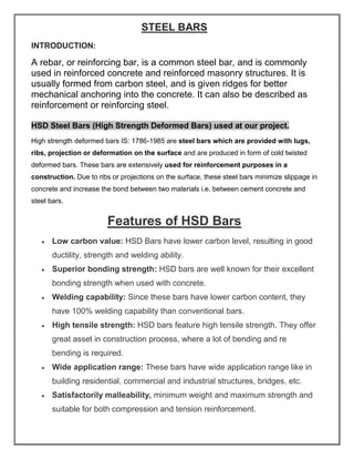 STEEL BARS
INTRODUCTION:
A rebar, or reinforcing bar, is a common steel bar, and is commonly
used in reinforced concrete and reinforced masonry structures. It is
usually formed from carbon steel, and is given ridges for better
mechanical anchoring into the concrete. It can also be described as
reinforcement or reinforcing steel.
HSD Steel Bars (High Strength Deformed Bars) used at our project.
High strength deformed bars IS: 1786-1985 are steel bars which are provided with lugs,
ribs, projection or deformation on the surface and are produced in form of cold twisted
deformed bars. These bars are extensively used for reinforcement purposes in a
construction. Due to ribs or projections on the surface, these steel bars minimize slippage in
concrete and increase the bond between two materials i.e. between cement concrete and
steel bars.
Features of HSD Bars
• Low carbon value: HSD Bars have lower carbon level, resulting in good
ductility, strength and welding ability.
• Superior bonding strength: HSD bars are well known for their excellent
bonding strength when used with concrete.
• Welding capability: Since these bars have lower carbon content, they
have 100% welding capability than conventional bars.
• High tensile strength: HSD bars feature high tensile strength. They offer
great asset in construction process, where a lot of bending and re
bending is required.
• Wide application range: These bars have wide application range like in
building residential, commercial and industrial structures, bridges, etc.
• Satisfactorily malleability, minimum weight and maximum strength and
suitable for both compression and tension reinforcement.
 