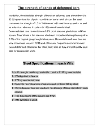 The strength of bonds of deformed bars
In addition, the calculated strength of bonds of deformed bars should be 40 to
80 % higher than that of plain round bars of same nominal size. Tor steel
possesses the strength of 1.5 to 2.0 times of mild steel in compression as well
as in tension, whereas it costs only 10% more than mild steel.
Deformed steel bars have minimum 0.2% proof stress or yield stress in N/mm
square. Proof stress is the stress at which non proportional elongation equal to
0.2% of the original gauge length takes place. Hence deformed steel bars are
very economical to use in RCC work. Structural Engineer recommends cold
twisted deformed (Ribbed or Tor Steel Bars) bars as they are best quality steel
bars for construction work.
Steel Specifications in each Villa:
❖ In Connaught residency, each villa contains 1152 kg steel in slabs,
❖ 1864 kg steel in beams,
❖ 271 kg steel in staircase.
❖ Each villa has 10 number of columns and contains 629 kg steel.
❖ 16mm diameter bars are used and has 25 rings of 8mm diameter in each
column.
❖ The dimensions of the column are 1’X2’.
❖ TMT 520 steel is used.
 