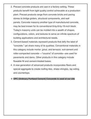 2. Precast concrete products are cast in a factory setting. These
products benefit from tight quality control achievable at a production
plant. Precast products range from concrete bricks and paving
stones to bridge girders, structural components, and wall
panels. Concrete masonry another type of manufactured concrete,
may be best known for its conventional 8-by-8-by-16-inch block.
Today's masonry units can be molded into a wealth of shapes,
configurations, colors, and textures to serve an infinite spectrum of
building applications and architectural needs.
3. Cement-based materials represent products that defy the label of
"concrete," yet share many of its qualities. Conventional materials in
this category include mortar, grout, and terrazzo. soil-cement and
roller-compacted concrete —"cousins" of concrete—are used for
pavements and dams. Other products in this category include
flowable fill and cement-treated bases.
4. A new generation of advanced products incorporates fibers and
special aggregate to create roofing tiles, shake shingles, lap siding,
and countertops.
❖ OPC (Ordinary Portland Cement) Concerete is used at our site
 