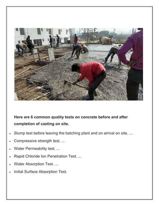 Here are 6 common quality tests on concrete before and after
completion of casting on site.
• Slump test before leaving the batching plant and on arrival on site. ...
• Compressive strength test. ...
• Water Permeability test. ...
• Rapid Chloride Ion Penetration Test. ...
• Water Absorption Test. ...
• Initial Surface Absorption Test.
 