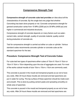 Compressive Strength Test
Compressive strength of concrete cube test provides an idea about all the
characteristics of concrete. By this single test one judge that whether
Concreting has been done properly or not. Concrete compressive strength for
general construction varies from 15 MPa (2200 psi) to 30 MPa (4400 psi) and
higher in commercial and industrial structures.
Compressive strength of concrete depends on many factors such as water-
cement ratio, cement strength, quality of concrete material, quality control
during production of concrete etc.
Test for compressive strength is carried out either on cube or cylinder. Various
standard codes recommends concrete cylinder or concrete cube as the
standard specimen for the test.
Procedure: Compressive Strength Test of Concrete Cubes
For cube test two types of specimens either cubes of 15cm X 15cm X 15cm or
10cm X 10cm x 10cm depending upon the size of aggregate are used. For most
of the works cubical moulds of size 15cm x 15cm x 15cm are commonly used.
This concrete is poured in the mould and tempered properly so as not to have
any voids. After 24 hours these moulds are removed and test specimens are
put in water for curing. The top surface of these specimen should be made even
and smooth. This is done by putting cement paste and spreading smoothly on
whole area of specimen.
This concrete is poured in the mould and tempered properly so as not to have
any voids. After 24 hours these moulds are removed and test specimens are
 
