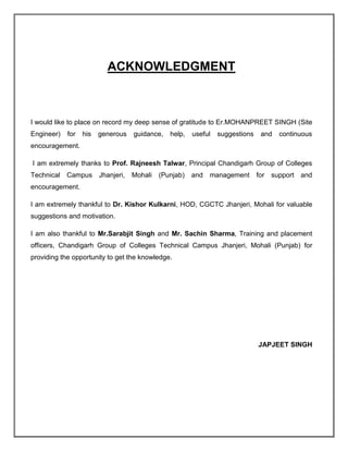 ACKNOWLEDGMENT
I would like to place on record my deep sense of gratitude to Er.MOHANPREET SINGH (Site
Engineer) for his generous guidance, help, useful suggestions and continuous
encouragement.
I am extremely thanks to Prof. Rajneesh Talwar, Principal Chandigarh Group of Colleges
Technical Campus Jhanjeri, Mohali (Punjab) and management for support and
encouragement.
I am extremely thankful to Dr. Kishor Kulkarni, HOD, CGCTC Jhanjeri, Mohali for valuable
suggestions and motivation.
I am also thankful to Mr.Sarabjit Singh and Mr. Sachin Sharma, Training and placement
officers, Chandigarh Group of Colleges Technical Campus Jhanjeri, Mohali (Punjab) for
providing the opportunity to get the knowledge.
JAPJEET SINGH
 