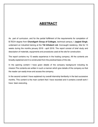 ABSTRACT
As part of curriculum, and for the partial fulfillment of the requirements for completion of
B.TECH degree from Chandigarh Group of Colleges, technical campus, I Japjeet Singh,
underwent an industrial training at the Tdi Infratech Ltd. Connaught residency, Site for 13
weeks during the months january 2018 - april 2018. The report consist of brief study and
description of materials, equipments and procedures used at the site for construction.
The report contains my 13 weeks experience in the hosting company. All the contents are
broadly explained and it is constructed from the practical basis of the site.
In the opening content I have given details of the company background including its
mission.The contents are written in such a manner which give details of the company so that
the reader can easily know and access the company.
In the second content I have explained my overall internship familiarity in the last successive
months. This content is the main content that I have recorded and it contains overall work I
have been executing.
 