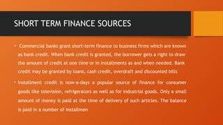 SHORT TERM FINANCE SOURCES
• Commercial banks grant short-term finance to business firms which are known
as bank credit. When bank credit is granted, the borrower gets a right to draw
the amount of credit at one time or in installments as and when needed. Bank
credit may be granted by loans, cash credit, overdraft and discounted bills
• Installment credit is now-a-days a popular source of finance for consumer
goods like television, refrigerators as well as for industrial goods. Only a small
amount of money is paid at the time of delivery of such articles. The balance
is paid in a number of installmen
 