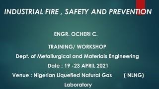 INDUSTRIAL FIRE , SAFETY AND PREVENTION
ENGR. OCHERI C.
TRAINING/ WORKSHOP
Dept. of Metallurgical and Materials Engineering
Date : 19 -23 APRIL 2021
Venue : Nigerian Liquefied Natural Gas ( NLNG)
Laboratory
 