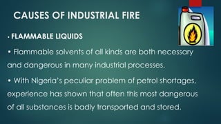 CAUSES OF INDUSTRIAL FIRE
• FLAMMABLE LIQUIDS
• Flammable solvents of all kinds are both necessary
and dangerous in many industrial processes.
• With Nigeria’s peculiar problem of petrol shortages,
experience has shown that often this most dangerous
of all substances is badly transported and stored.
 