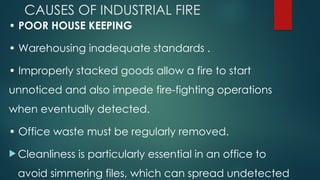 CAUSES OF INDUSTRIAL FIRE
• POOR HOUSE KEEPING
• Warehousing inadequate standards .
• Improperly stacked goods allow a fire to start
unnoticed and also impede fire-fighting operations
when eventually detected.
• Office waste must be regularly removed.
 Cleanliness is particularly essential in an office to
avoid simmering files, which can spread undetected
 