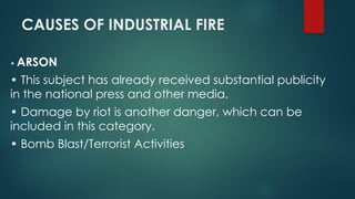 CAUSES OF INDUSTRIAL FIRE
• ARSON
• This subject has already received substantial publicity
in the national press and other media.
• Damage by riot is another danger, which can be
included in this category.
• Bomb Blast/Terrorist Activities
 