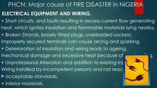 PHCN: Major cause of FIRE DISASTER in NIGERIA
• ELECTRICAL EQUIPMENT AND WIRING.
• Short circuits, and faults resulting in excess current flow generating
heat, which ignites insulation and flammable materials lying nearby.
• Broken Strands, loosely fitted plugs, overloaded sockets;
improperly secured terminals can cause arcing and sparking.
• Deterioration of insulation and wiring leads to ageing,
mechanical damage and excessive heat because of overloading.
• Unprofessional Alteration and addition to existing installation. •
Wiring installed by incompetent persons and not reaching
 acceptable standards.
• Inferior materials.
 