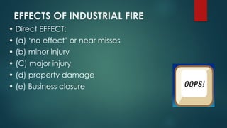 EFFECTS OF INDUSTRIAL FIRE
• Direct EFFECT:
• (a) ‘no effect’ or near misses
• (b) minor injury
• (C) major injury
• (d) property damage
• (e) Business closure
 