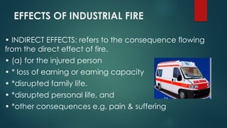 EFFECTS OF INDUSTRIAL FIRE
• INDIRECT EFFECTS: refers to the consequence flowing
from the direct effect of fire.
• (a) for the injured person
• * loss of earning or earning capacity
• *disrupted family life.
• *disrupted personal life, and
• *other consequences e.g. pain & suffering
 