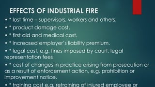 EFFECTS OF INDUSTRIAL FIRE
• * lost time – supervisors, workers and others.
• * product damage cost.
• * first aid and medical cost.
• * increased employer’s liability premium.
• * legal cost, e.g. fines imposed by court, legal
representation fees
• * cost of changes in practice arising from prosecution or
as a result of enforcement action, e.g. prohibition or
improvement notice.
• * training cost e.g. retraining of injured employee or
 