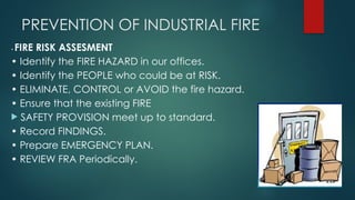 PREVENTION OF INDUSTRIAL FIRE
• FIRE RISK ASSESMENT
• Identify the FIRE HAZARD in our offices.
• Identify the PEOPLE who could be at RISK.
• ELIMINATE, CONTROL or AVOID the fire hazard.
• Ensure that the existing FIRE
 SAFETY PROVISION meet up to standard.
• Record FINDINGS.
• Prepare EMERGENCY PLAN.
• REVIEW FRA Periodically.
 