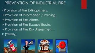 PREVENTION OF INDUSTRIAL FIRE
• Provision of Fire Extinguishers.
• Provision of Information / Training.
• Provision of Fire Alarm.
• Provision of Fire Escape Route.
• Provision of Fire Risk Assessment.
 (Yearly)
 