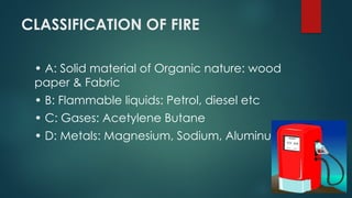 CLASSIFICATION OF FIRE
• A: Solid material of Organic nature: wood
paper & Fabric
• B: Flammable liquids: Petrol, diesel etc
• C: Gases: Acetylene Butane
• D: Metals: Magnesium, Sodium, Aluminum
 