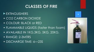 CLASSES OF FIRE
 EXTINGUISHERS
• CO2 CARBON DIOXIDE
• COLOUR: BLACK or RED
• FLAMMABLE LIQUIDS (faster than foam)
• AVAILABLE IN 1KG,3KG, 5KG, 20KG.
• RANGE: 2-3MTRS
• DISCHARGE TIME: 6—23S
 
