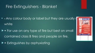Fire Extinguishers - Blanket
 • Any colour body or label but they are usually red or
white
 • For use on any type of fire but best on small
contained class B fires and people on fire.
 • Extinguishes by asphyxiating
 
