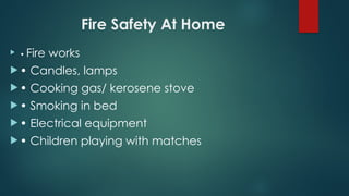 Fire Safety At Home
 • Fire works
 • Candles, lamps
 • Cooking gas/ kerosene stove
 • Smoking in bed
 • Electrical equipment
 • Children playing with matches
 