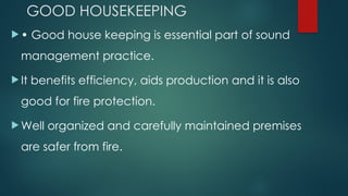 GOOD HOUSEKEEPING
 • Good house keeping is essential part of sound
management practice.
 It benefits efficiency, aids production and it is also
good for fire protection.
 Well organized and carefully maintained premises
are safer from fire.
 