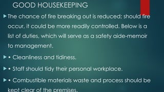 GOOD HOUSEKEEPING
 The chance of fire breaking out is reduced; should fire
occur, it could be more readily controlled. Below is a
list of duties, which will serve as a safety aide-memoir
to management.
 • Cleanliness and tidiness.
 • Staff should tidy their personal workplace.
 • Combustible materials waste and process should be
kept clear of the premises.
 