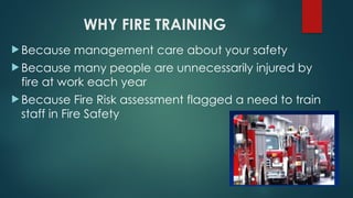 WHY FIRE TRAINING
 Because management care about your safety
 Because many people are unnecessarily injured by
fire at work each year
 Because Fire Risk assessment flagged a need to train
staff in Fire Safety
 