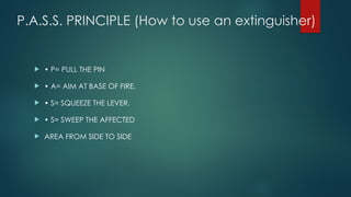 P.A.S.S. PRINCIPLE (How to use an extinguisher)
 • P= PULL THE PIN
 • A= AIM AT BASE OF FIRE.
 • S= SQUEEZE THE LEVER.
 • S= SWEEP THE AFFECTED
 AREA FROM SIDE TO SIDE
 