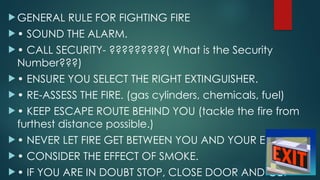  GENERAL RULE FOR FIGHTING FIRE
 • SOUND THE ALARM.
 • CALL SECURITY- ?????????( What is the Security
Number???)
 • ENSURE YOU SELECT THE RIGHT EXTINGUISHER.
 • RE-ASSESS THE FIRE. (gas cylinders, chemicals, fuel)
 • KEEP ESCAPE ROUTE BEHIND YOU (tackle the fire from
furthest distance possible.)
 • NEVER LET FIRE GET BETWEEN YOU AND YOUR EXIT.
 • CONSIDER THE EFFECT OF SMOKE.
 • IF YOU ARE IN DOUBT STOP, CLOSE DOOR AND GET
 