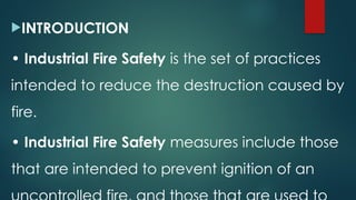 INTRODUCTION
• Industrial Fire Safety is the set of practices
intended to reduce the destruction caused by
fire.
• Industrial Fire Safety measures include those
that are intended to prevent ignition of an
 