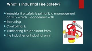What is Industrial Fire Safety?
 Industrial fire safety is primarily a management
activity which is concerned with
 Reducing
 Controlling &
 Eliminating fire accident from
 the industries or industrial units.
 